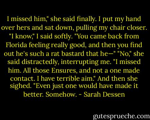 I missed him," she said finally.<br />I put my hand over hers and sat down, pulling my chair closer. "I know," I said softly.<br />"You came back from Florida feeling really good, and then you find out he's such a rat bastard that he—"<br />"No," she said distractedly, interrupting me. "I missed him. All those Ensures, and not<br />a one made contact. I have terrible aim." And then she sighed. "Even just one would have made it<br />better. Somehow. - Sarah Dessen