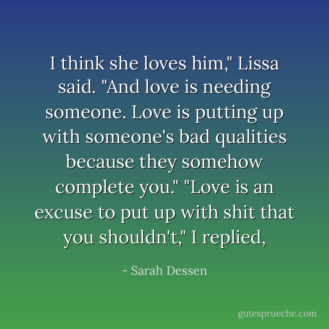 I think she loves him," Lissa said. "And love is needing someone.<br />Love is putting up with someone's<br />bad qualities because they somehow complete you."<br />"Love is an excuse to put up with shit that you shouldn't," I replied, - Sarah Dessen
