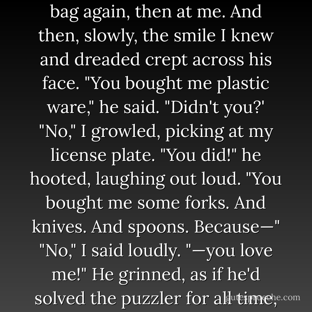 Plastic ware," he said slowly, "like knives and forks and spoons?"<br />I brushed a bit of dirt off the back of my car—was that a scratch?—and said casually,<br />"Yeah, I guess.Just the basics, you know."<br />"Did you need plastic ware?" he asked.<br />I shrugged.<br />"Because," he went on, and I fought the urge to squirm, "it's so funny, because I need<br />plastic ware. <i>Badly.</i>"<br />"Can we go inside, please?" I asked, slamming the trunk shut. "It's hot out here."<br />He looked at the bag again, then at me. And then, slowly, the smile I knew and<br />dreaded crept across his<br />face. "You bought me <i>plastic ware</i>," he said. "Didn't you?'<br />"No," I growled, picking at my license plate.<br />"You did!" he hooted, laughing out loud. "You bought me some forks. And knives.<br />And spoons.<br />Because—"<br />"No," I said loudly.<br />"—you love me!" He grinned, as if he'd solved the puzzler for all time, as I felt a flush<br />creep across my<br />face. Stupid Lissa. I could have killed her.<br />"It was on sale," I told him again, as if this was some kind of an excuse.<br />"You love me," he said simply, taking the bag and adding it to the others.<br />"Only seven bucks," I added, but he was already walking away, so sure of himself. "It<br />was on clearance,<br />for God's sake."<br />"Love me," he called out over his shoulder, in a singsong voice. "You. Love. Me. - Sarah Dessen