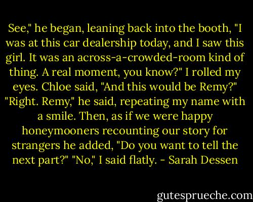 See," he began, leaning back into the booth, "I was at this car dealership today, and I<br />saw this girl. It was an across-a-crowded-room kind of thing. A real moment, you know?"<br />I rolled my eyes. Chloe said, "And this would be Remy?"<br />"Right. Remy," he said, repeating my name with a smile. Then, as if we were happy<br />honeymooners<br />recounting our story for strangers he added, "Do you want to tell the next part?"<br />"No," I said flatly. - Sarah Dessen