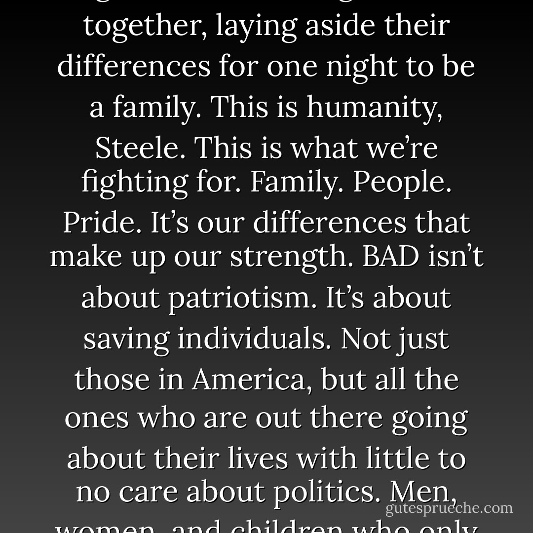 You see the grandmother down there with her son and grandson? They’ve probably been coming here for years together. Or maybe it’s their first trip. Either way, it’s three generations sitting down together, laying aside their differences for one night to be a family. This is humanity, Steele. This is what we’re fighting for. Family. People. Pride. It’s our differences that make up our strength. BAD isn’t about patriotism. It’s about saving individuals. Not just those in America, but all the ones who are out there going about their lives with little to no care about politics. Men, women, and children who only want to live peacefully while others are looking for ways to use them as pawns in a deadly game they don’t even want to play. (Joe) - Sherrilyn Kenyon