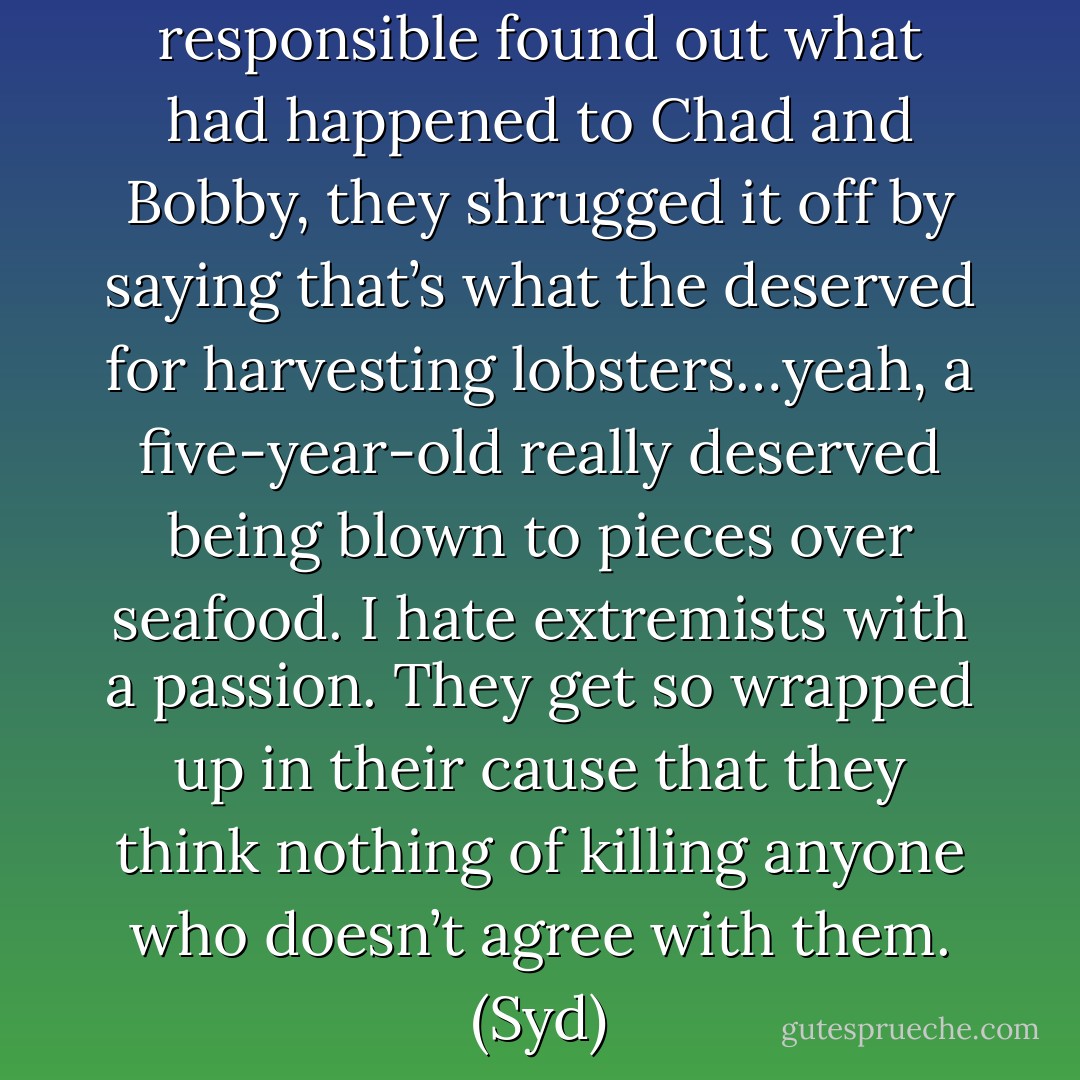 When the people who were responsible found out what had happened to Chad and Bobby, they shrugged it off by saying that’s what the deserved for harvesting lobsters…yeah, a five-year-old really deserved being blown to pieces over seafood. I hate extremists with a passion. They get so wrapped up in their cause that they think nothing of killing anyone who doesn’t agree with them. (Syd) - Sherrilyn Kenyon