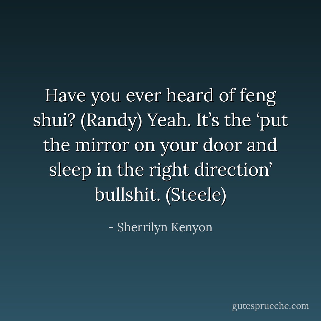 Have you ever heard of feng shui? (Randy)<br />Yeah. It’s the ‘put the mirror on your door and sleep in the right direction’ bullshit. (Steele) - Sherrilyn Kenyon