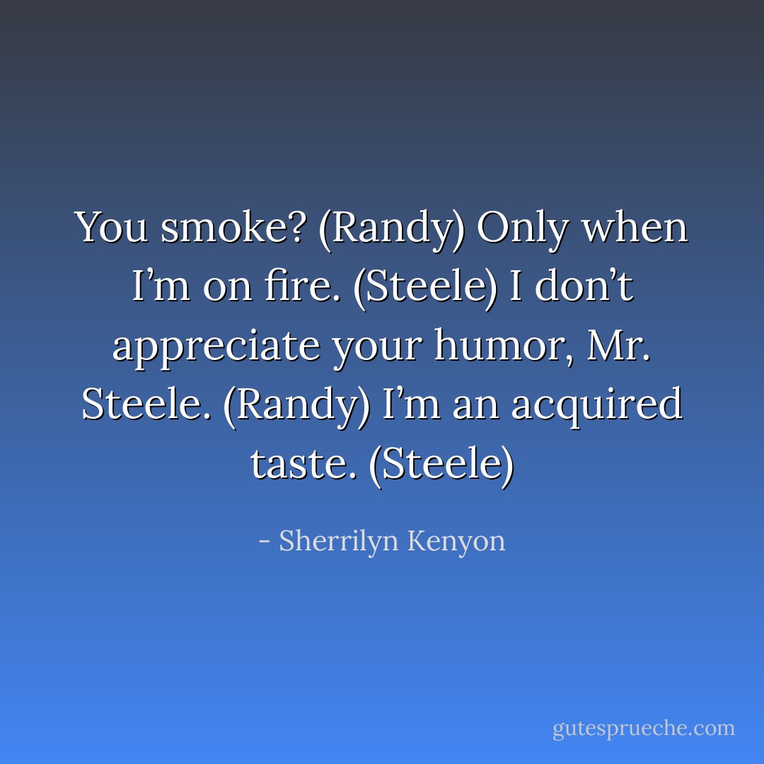 You smoke? (Randy)<br />Only when I’m on fire. (Steele)<br />I don’t appreciate your humor, Mr. Steele. (Randy)<br />I’m an acquired taste. (Steele) - Sherrilyn Kenyon