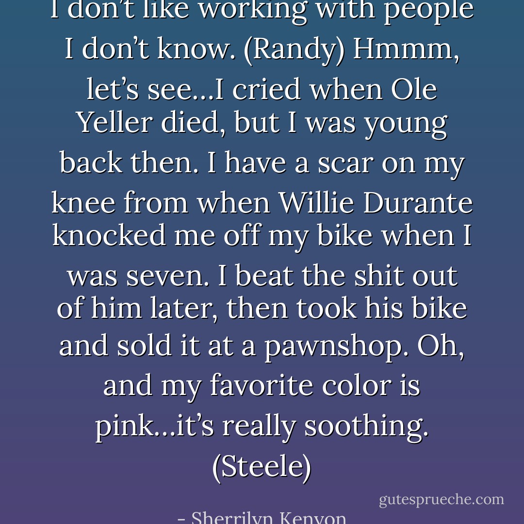 I don’t like working with people I don’t know. (Randy)<br />Hmmm, let’s see…I cried when Ole Yeller died, but I was young back then. I have a scar on my knee from when Willie Durante knocked me off my bike when I was seven. I beat the shit out of him later, then took his bike and sold it at a pawnshop. Oh, and my favorite color is pink…it’s really soothing. (Steele) - Sherrilyn Kenyon