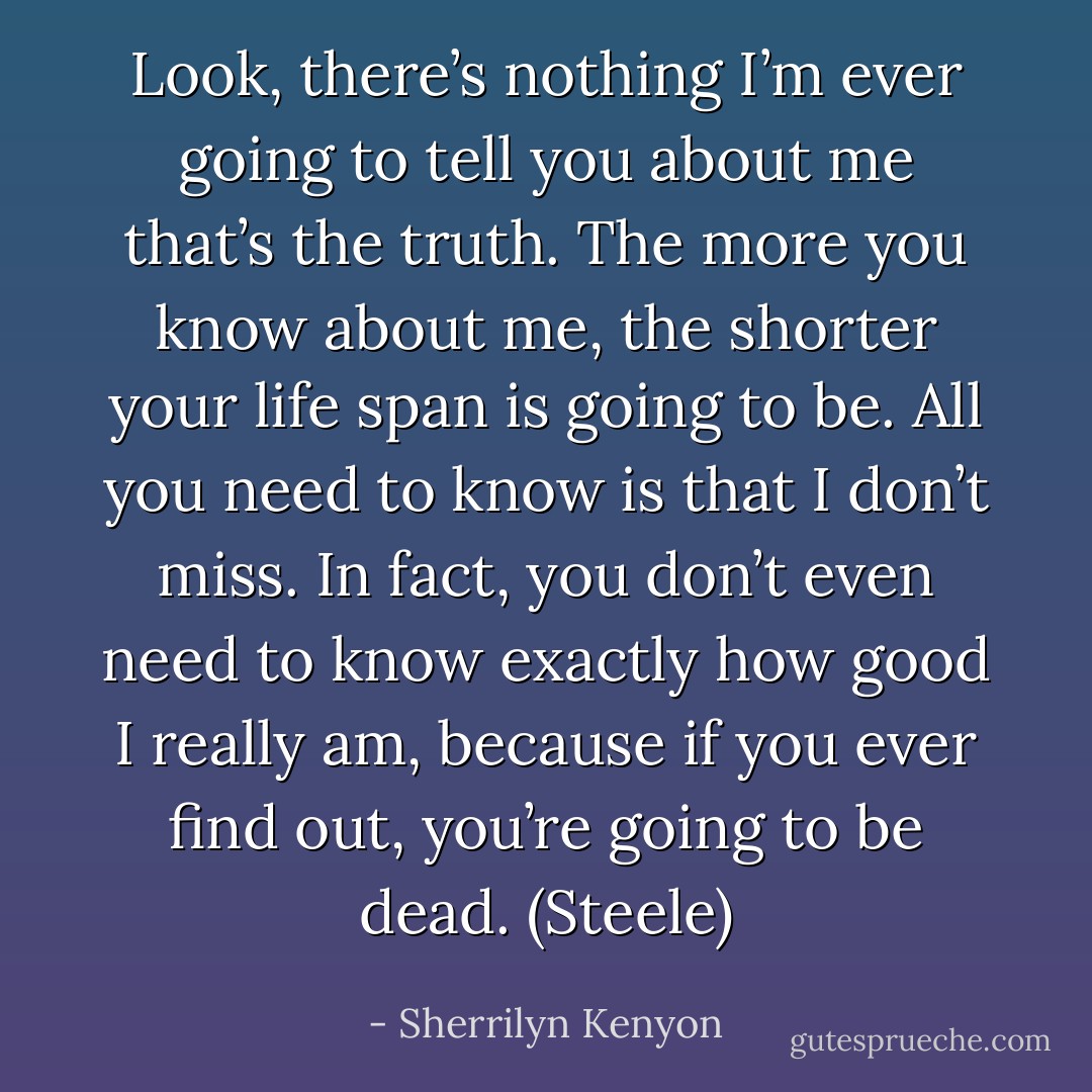 Look, there’s nothing I’m ever going to tell you about me that’s the truth. The more you know about me, the shorter your life span is going to be. All you need to know is that I don’t miss. In fact, you don’t even need to know exactly how good I really am, because if you ever find out, you’re going to be dead. (Steele) - Sherrilyn Kenyon