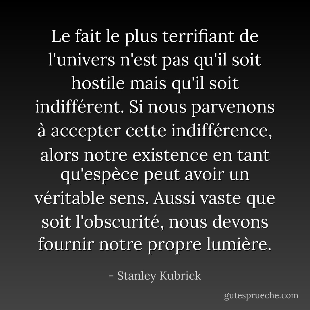 Le fait le plus terrifiant de l'univers n'est pas qu'il soit hostile mais qu'il soit indifférent. Si nous parvenons à accepter cette indifférence, alors notre existence en tant qu'espèce peut avoir un véritable sens. Aussi vaste que soit l'obscurité, nous devons fournir notre propre lumière. - Stanley Kubrick