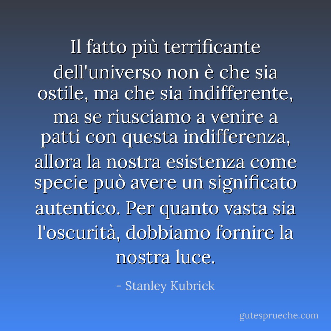 Il fatto più terrificante dell'universo non è che sia ostile, ma che sia indifferente, ma se riusciamo a venire a patti con questa indifferenza, allora la nostra esistenza come specie può avere un significato autentico. Per quanto vasta sia l'oscurità, dobbiamo fornire la nostra luce. - Stanley Kubrick