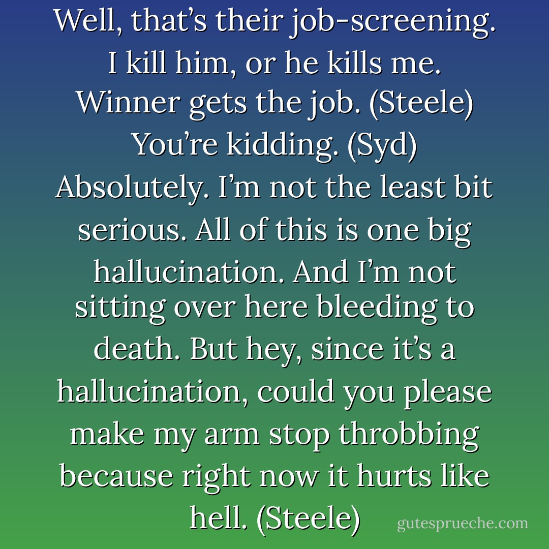You wanted me to get a job. Well, that’s their job-screening. I kill him, or he kills me. Winner gets the job. (Steele)<br />You’re kidding. (Syd)<br />Absolutely. I’m not the least bit serious. All of this is one big hallucination. And I’m not sitting over here bleeding to death. But hey, since it’s a hallucination, could you please make my arm stop throbbing because right now it hurts like hell. (Steele) - Sherrilyn Kenyon