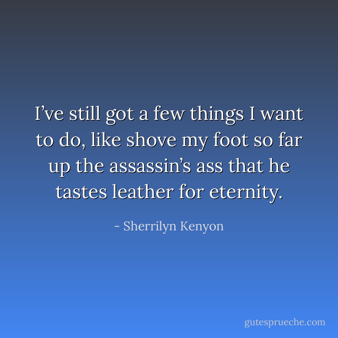 I’ve still got a few things I want to do, like shove my foot so far up the assassin’s ass that he tastes leather for eternity. - Sherrilyn Kenyon