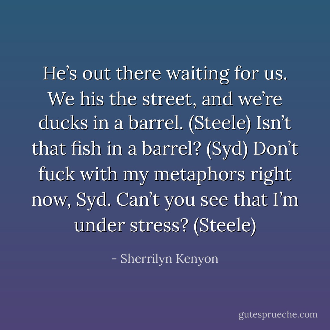 He’s out there waiting for us. We his the street, and we’re ducks in a barrel. (Steele)<br />Isn’t that fish in a barrel? (Syd)<br />Don’t fuck with my metaphors right now, Syd. Can’t you see that I’m under stress? (Steele) - Sherrilyn Kenyon