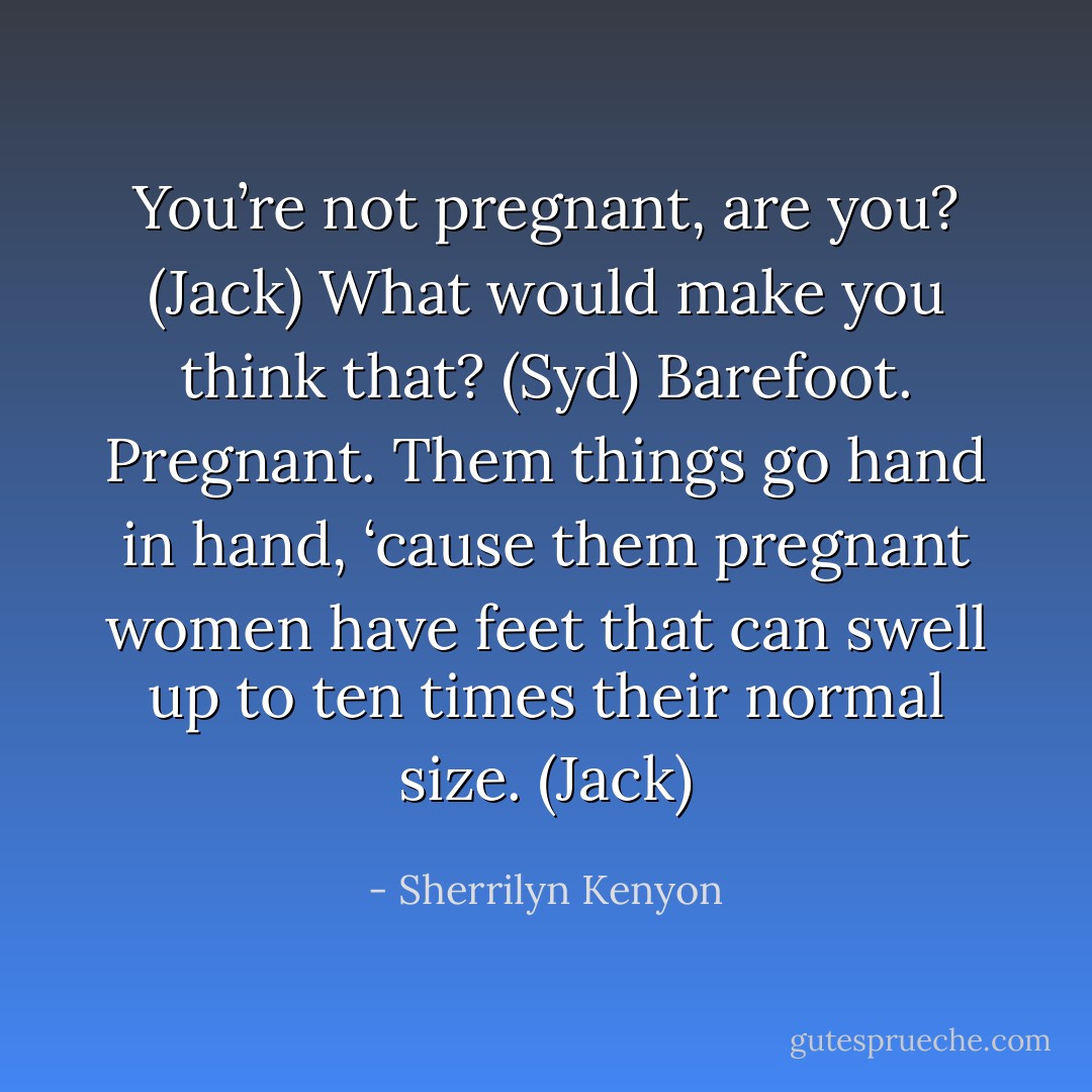 You’re not pregnant, are you? (Jack)<br />What would make you think that? (Syd)<br />Barefoot. Pregnant. Them things go hand in hand, ‘cause them pregnant women have feet that can swell up to ten times their normal size. (Jack) - Sherrilyn Kenyon