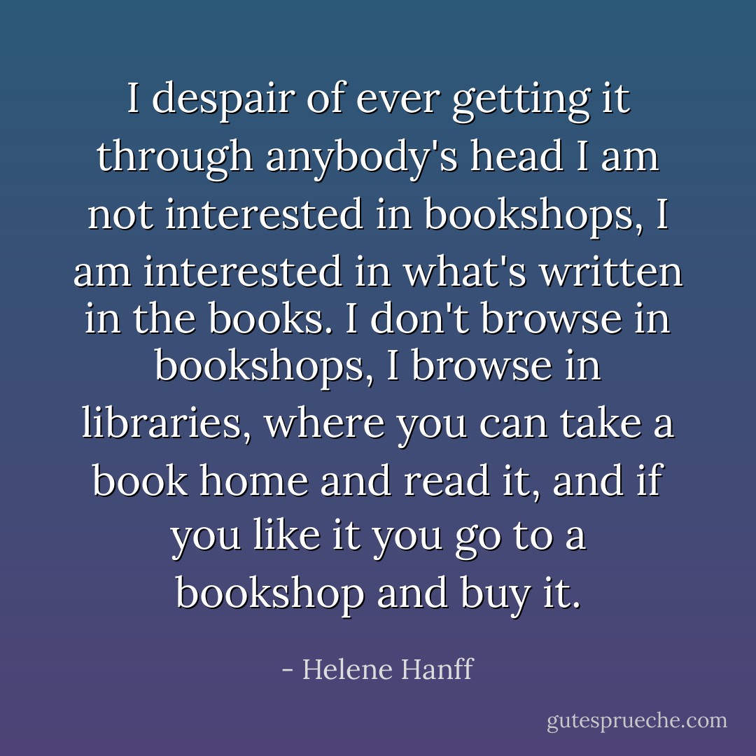 I despair of ever getting it through anybody's head I am not interested in bookshops, I am interested in what's written in the books. I don't browse in bookshops, I browse in libraries, where you can take a book home and read it, and if you like it you go to a bookshop and buy it. - Helene Hanff