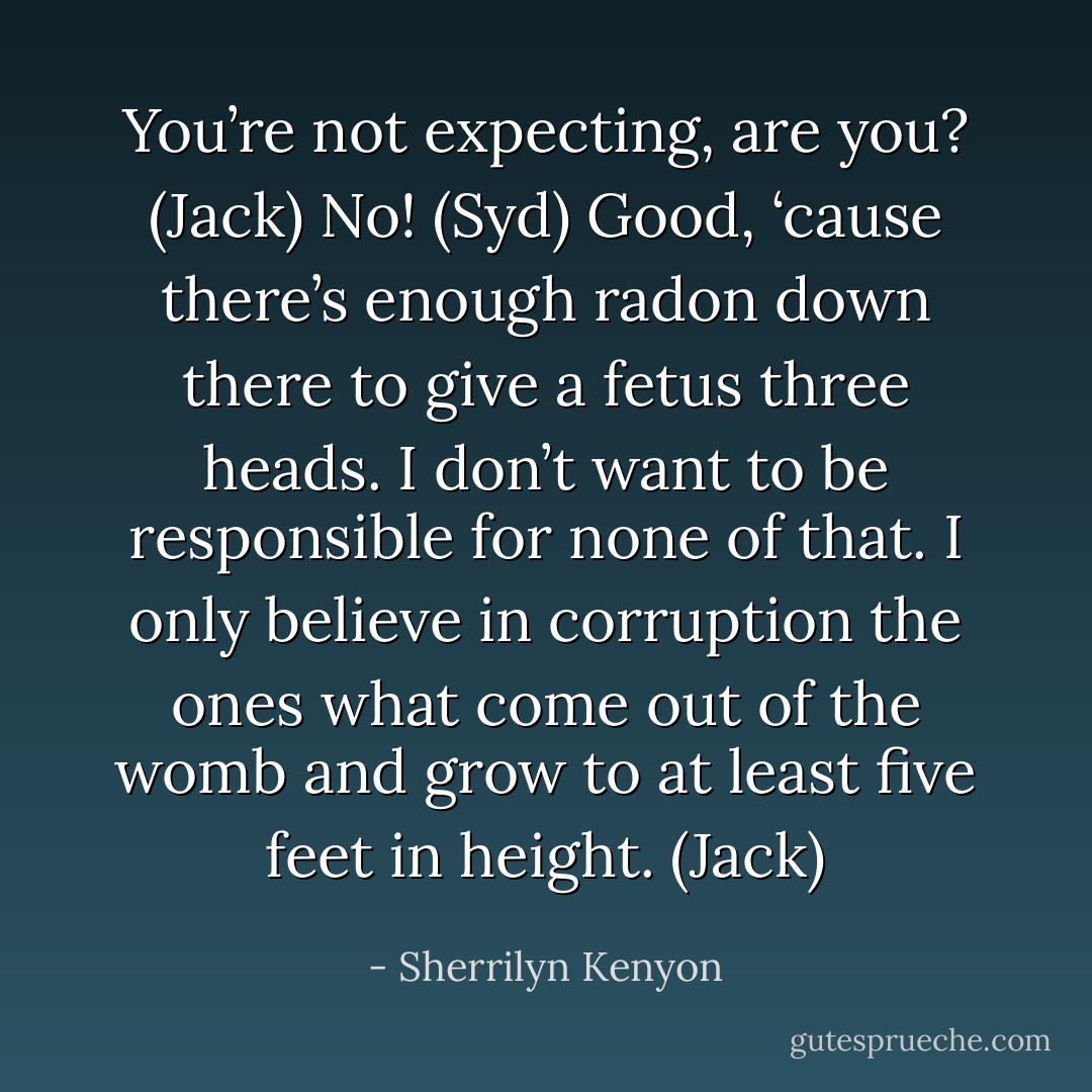 You’re not expecting, are you? (Jack)<br />No! (Syd)<br />Good, ‘cause there’s enough radon down there to give a fetus three heads. I don’t want to be responsible for none of that. I only believe in corruption the ones what come out of the womb and grow to at least five feet in height. (Jack) - Sherrilyn Kenyon