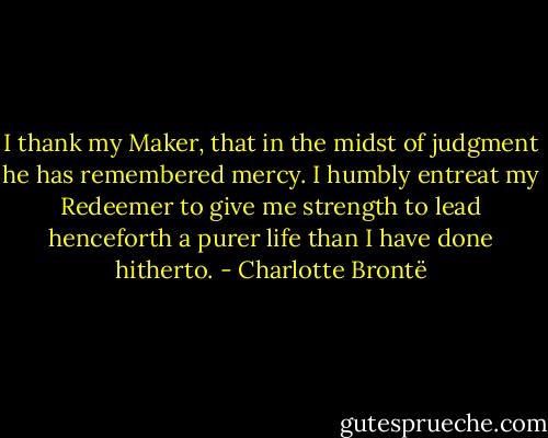 I thank my Maker, that in the midst of judgment he has remembered mercy. I humbly entreat my Redeemer to give me strength to lead henceforth a purer life than I have done hitherto. - Charlotte Brontë