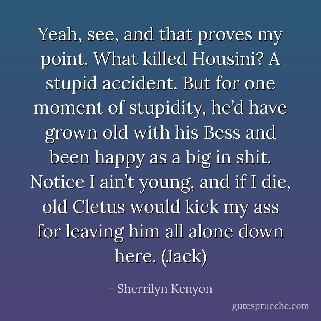 Yeah, see, and that proves my point. What killed Housini? A stupid accident. But for one moment of stupidity, he’d have grown old with his Bess and been happy as a big in shit. Notice I ain’t young, and if I die, old Cletus would kick my ass for leaving him all alone down here. (Jack) - Sherrilyn Kenyon