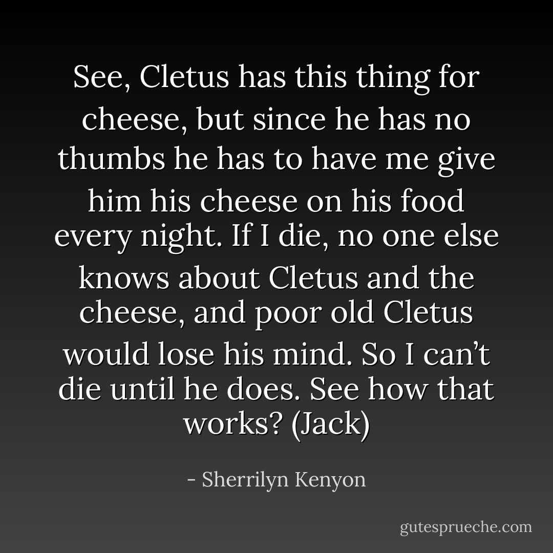 See, Cletus has this thing for cheese, but since he has no thumbs he has to have me give him his cheese on his food every night. If I die, no one else knows about Cletus and the cheese, and poor old Cletus would lose his mind. So I can’t die until he does. See how that works? (Jack) - Sherrilyn Kenyon