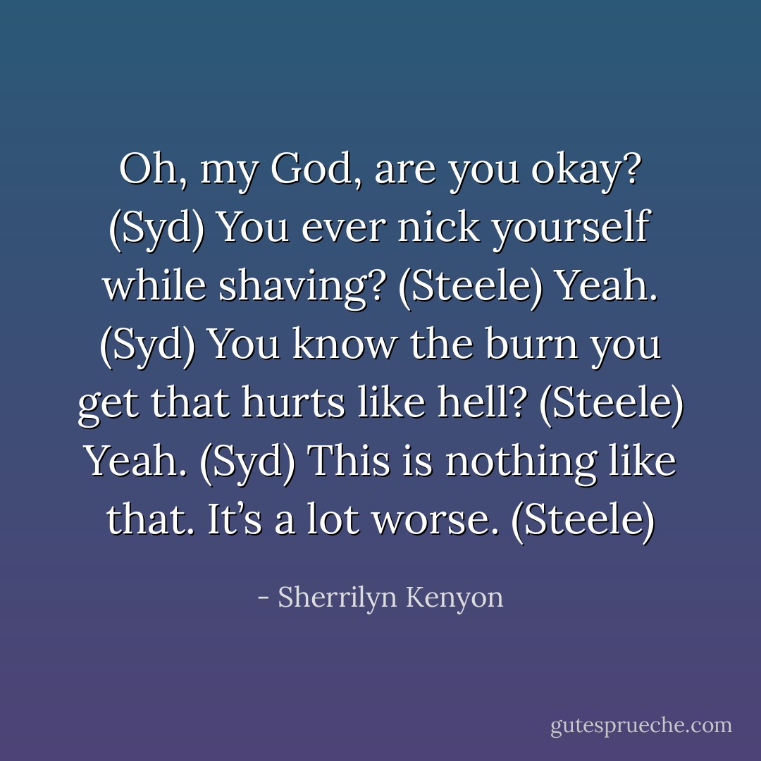 Oh, my God, are you okay? (Syd)<br />You ever nick yourself while shaving? (Steele)<br />Yeah. (Syd)<br />You know the burn you get that hurts like hell? (Steele)<br />Yeah. (Syd)<br />This is nothing like that. It’s a lot worse. (Steele) - Sherrilyn Kenyon