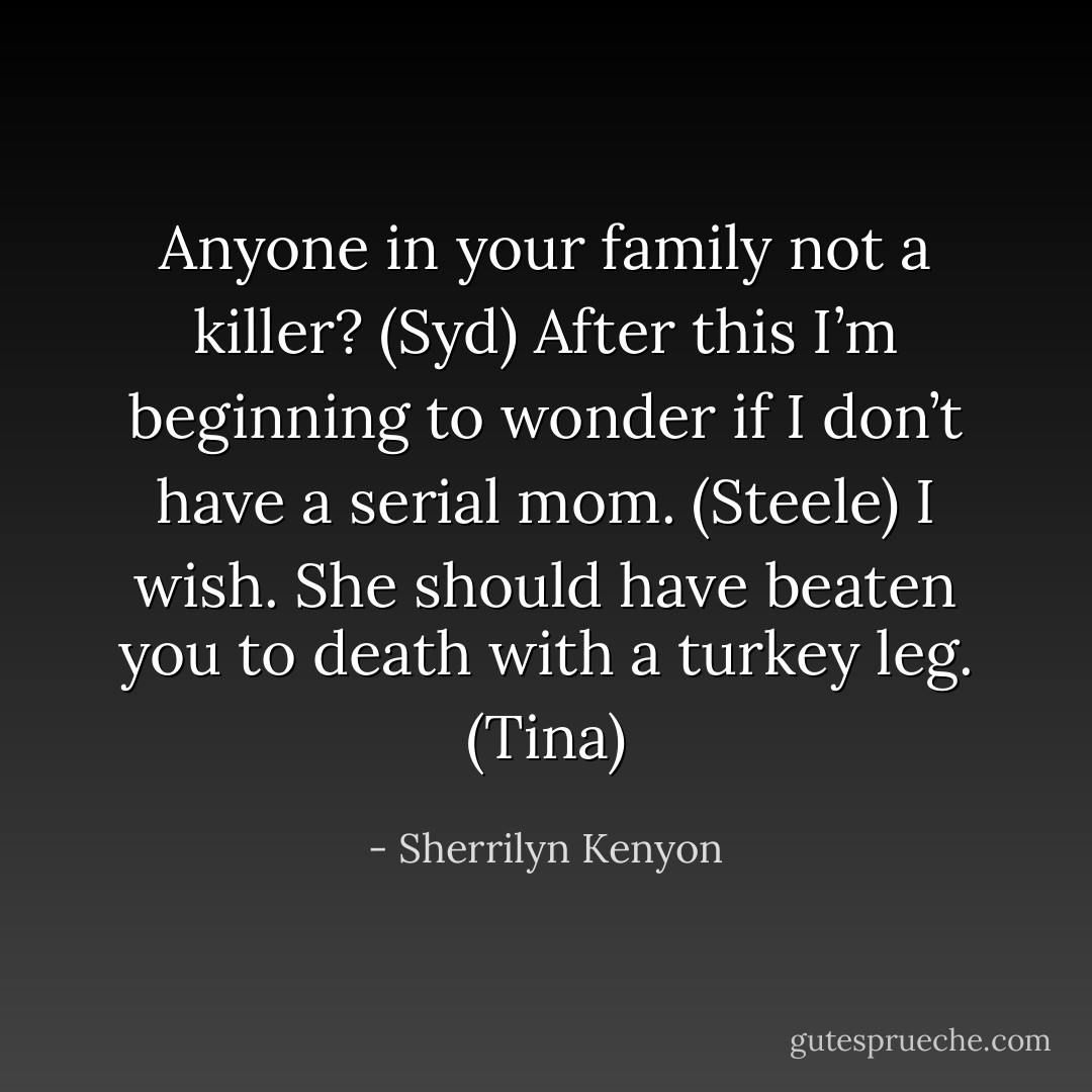 Anyone in your family not a killer? (Syd)<br />After this I’m beginning to wonder if I don’t have a serial mom. (Steele)<br />I wish. She should have beaten you to death with a turkey leg. (Tina) - Sherrilyn Kenyon