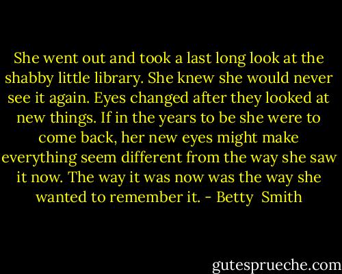 She went out and took a last long look at the shabby little library. She knew she would never see it again. Eyes changed after they looked at new things. If in the years to be she were to come back, her new eyes might make everything seem different from the way she saw it now. The way it was now was the way she wanted to remember it. - Betty  Smith