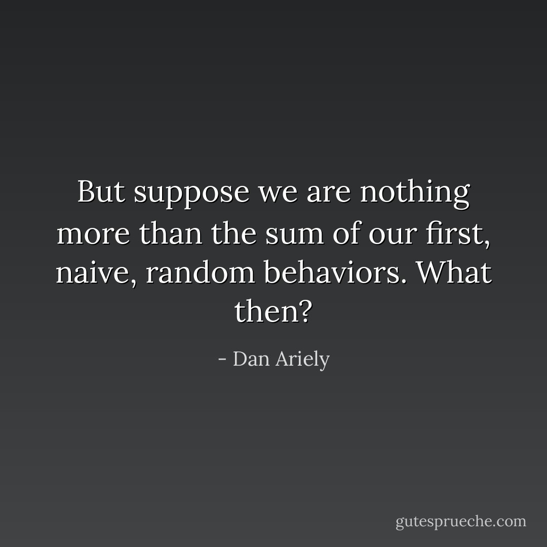 But suppose we are nothing more than the sum of our first, naive, random behaviors. What then? - Dan Ariely