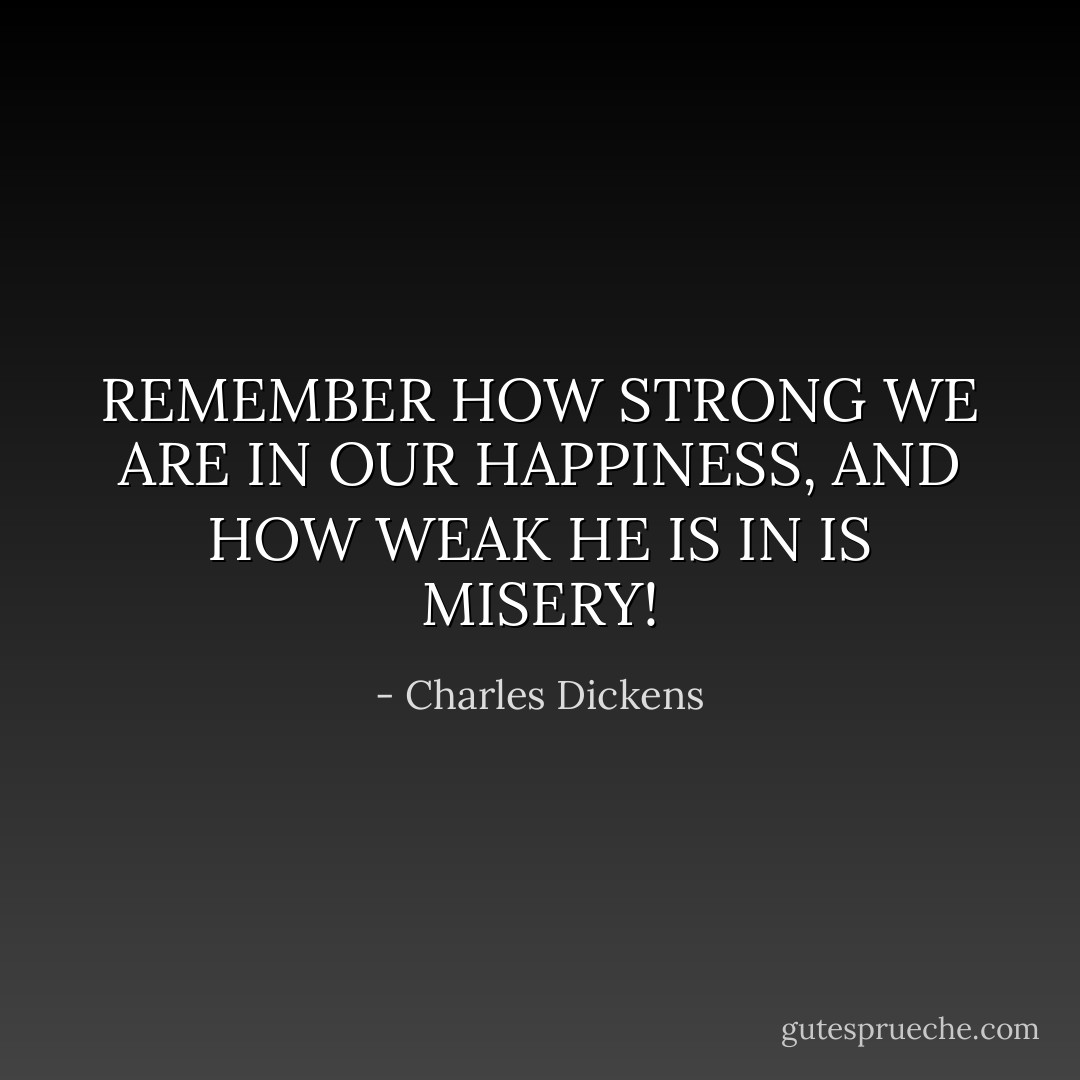 REMEMBER HOW STRONG WE ARE IN OUR HAPPINESS, AND HOW WEAK HE IS IN IS MISERY! - Charles Dickens