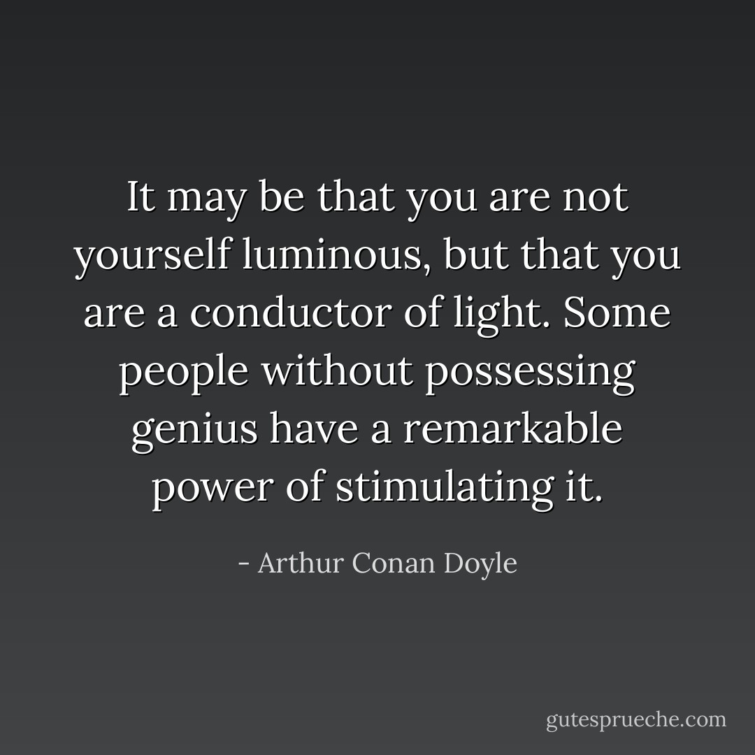 It may be that you are not yourself luminous, but that you are a conductor of light. Some people without possessing genius have a remarkable power of stimulating it. - Arthur Conan Doyle