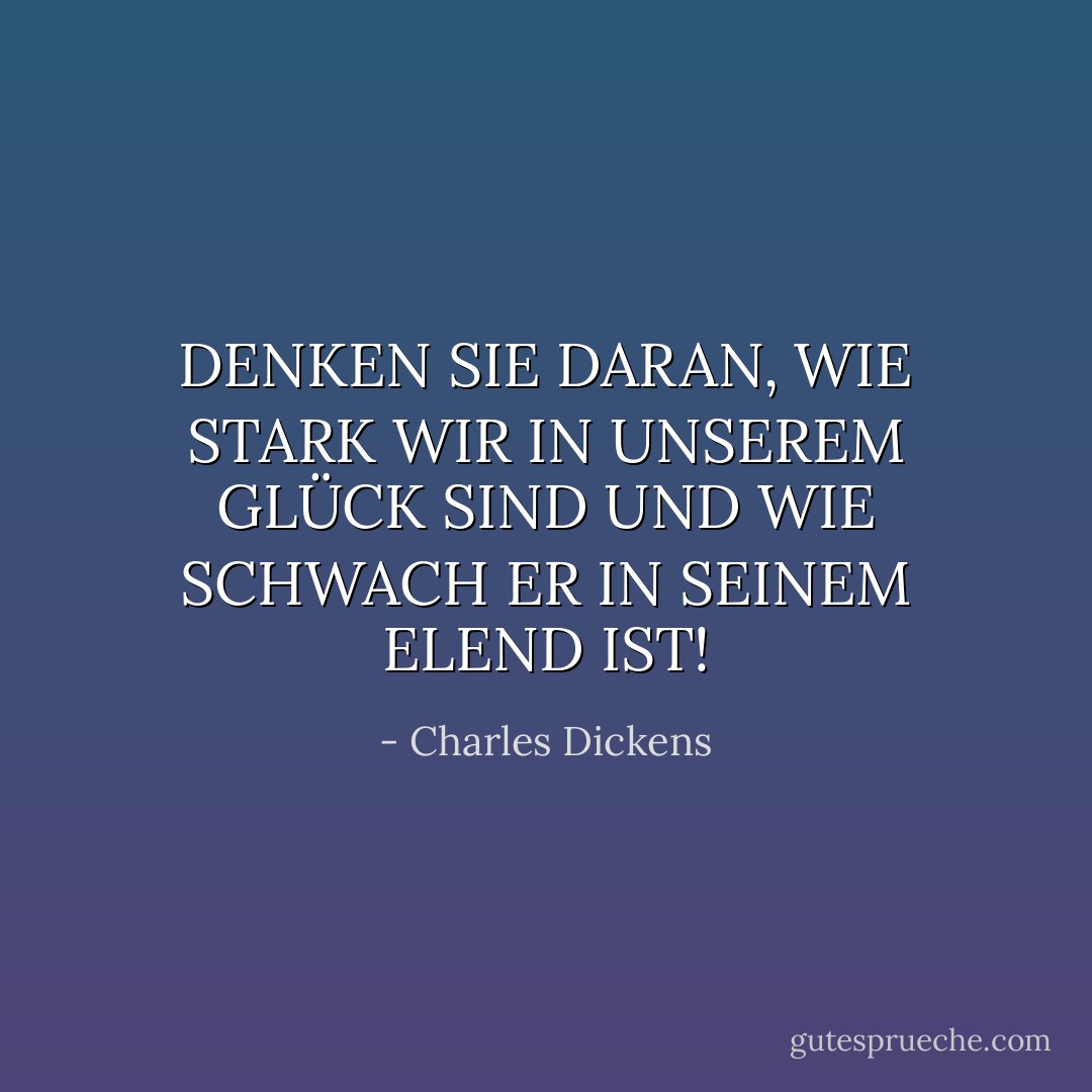 DENKEN SIE DARAN, WIE STARK WIR IN UNSEREM GLÜCK SIND UND WIE SCHWACH ER IN SEINEM ELEND IST! - Charles Dickens<