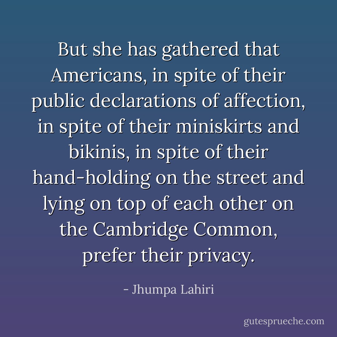 But she has gathered that Americans, in spite of their public declarations of affection, in spite of their miniskirts and bikinis, in spite of their hand-holding on the street and lying on top of each other on the Cambridge Common, prefer their privacy. - Jhumpa Lahiri