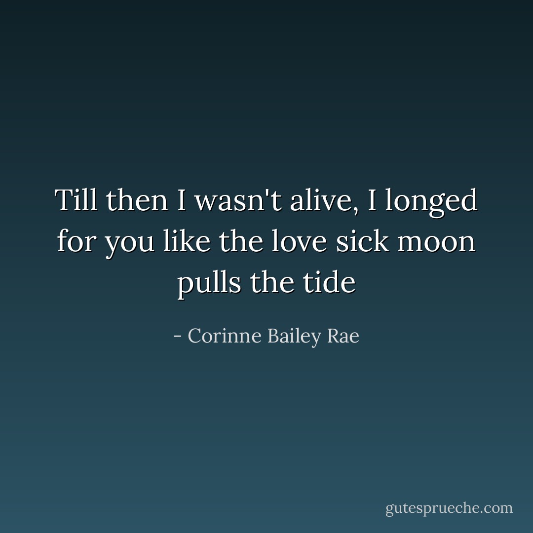 Till then I wasn't alive, I longed for you like the love sick moon pulls the tide - Corinne Bailey Rae