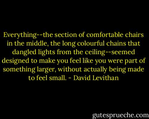 Everything--the section of comfortable chairs in the middle, the long colourful chains that dangled lights from the ceiling--seemed designed to make you feel like you were part of something larger, without actually being made to feel small. - David Levithan
