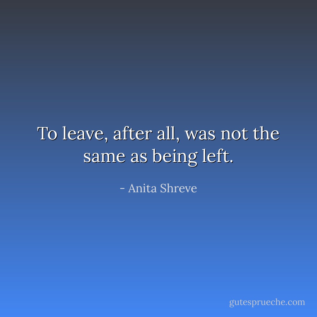 To leave, after all, was not the same as being left. - Anita Shreve
