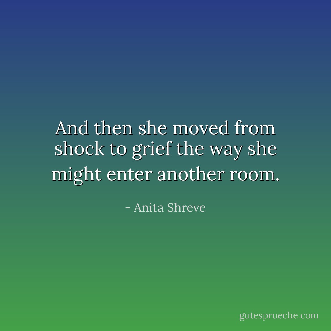 And then she moved from shock to grief the way she might enter another room. - Anita Shreve