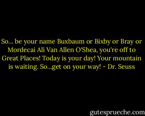 So...<br />be your name Buxbaum or Bixby or Bray<br />or Mordecai Ali Van Allen O'Shea,<br />you're off to Great Places!<br />Today is your day!<br />Your mountain is waiting.<br />So...get on your way! - Dr. Seuss
