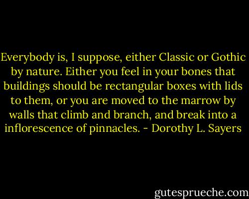Everybody is, I suppose, either Classic or Gothic by nature. Either you feel in your bones that buildings should be rectangular boxes with lids to them, or you are moved to the marrow by walls that climb and branch, and break into a inflorescence of pinnacles. - Dorothy L. Sayers