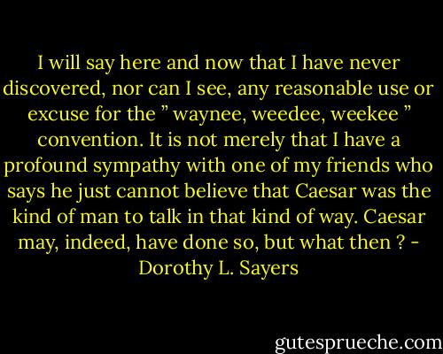 I will say here and now that I have never discovered, nor can I see, any reasonable use or excuse for the ” waynee, weedee, weekee ” convention. It is not merely that I have a profound sympathy with one of my friends who says he just cannot believe that Caesar was the kind of man to talk in that kind of way. Caesar may, indeed, have done so, but what then ? - Dorothy L. Sayers