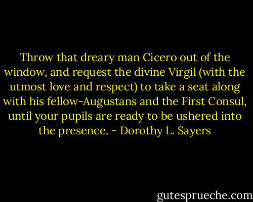 Throw that dreary man Cicero out of the window, and request the divine Virgil (with the utmost love and respect) to take a seat along with his fellow-Augustans and the First Consul, until your pupils are ready to be ushered into the presence. - Dorothy L. Sayers