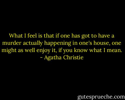 What I feel is that if one has got to have a murder actually happening in one's house, one might as well enjoy it, if you know what I mean. - Agatha Christie