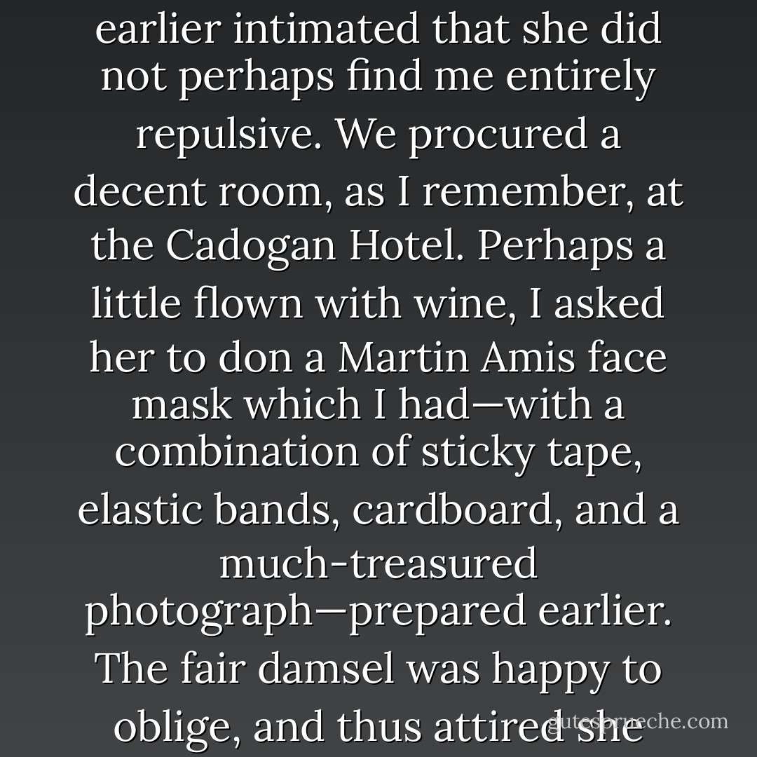 One evening, at the time of the Six-Day War, I [Christopher Hitchens] had my wicked way with a lovely lady, who had earlier intimated that she did not perhaps find me entirely repulsive. We procured a decent room, as I remember, at the Cadogan Hotel. Perhaps a little flown with wine, I asked her to don a Martin Amis face mask which I had—with a combination of sticky tape, elastic bands, cardboard, and a much-treasured photograph—prepared earlier. The fair damsel was happy to oblige, and thus attired she permitted me to embark on the hugely agreeable pathway to libidinous fulfillment. - Craig  Brown