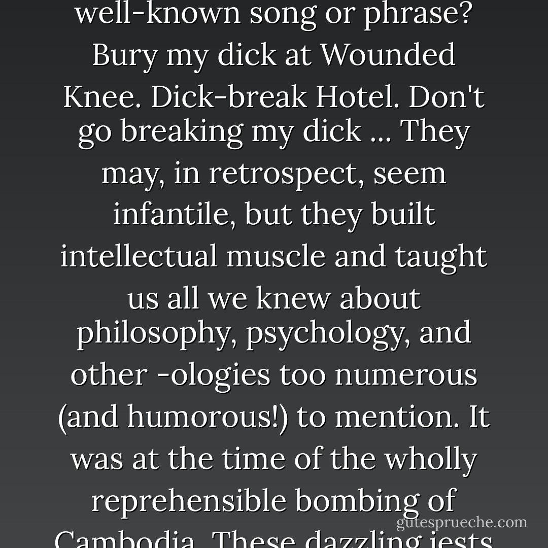 I [Christopher Hitchens] moved into Mart's sock—where you lived was your 'sock.' Your rug was your 'hair.' Your knee was still your knee: we couldn't think of another word for it. We called our penises our 'willie winkies' and our shared lavatory 'the bog.' There were a lot of brilliantly inventive word games of that kind. What if you changed 'heart' to 'dick' in any well-known song or phrase? Bury my dick at Wounded Knee. Dick-break Hotel. Don't go breaking my dick ... They may, in retrospect, seem infantile, but they built intellectual muscle and taught us all we knew about philosophy, psychology, and other -ologies too numerous (and humorous!) to mention. It was at the time of the wholly reprehensible bombing of Cambodia. These dazzling jests were part of the reason why, when Mart and I got together, nobody felt able to leave the room, or sock-toe. A glimpse, if you will, of another era, a time when Mr. Wilde had sparred so felicitously with Mr. Whistler across their effortlessly groaning table at the imperious Cafe Royal. - Craig  Brown