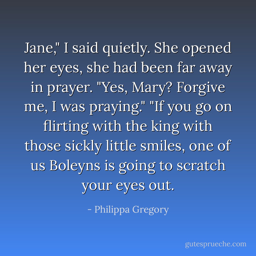 Jane," I said quietly.<br />She opened her eyes, she had been far away in prayer.<br />"Yes, Mary? Forgive me, I was praying."<br />"If you go on flirting with the king with those sickly little smiles, one of us Boleyns is going to scratch your eyes out. - Philippa Gregory