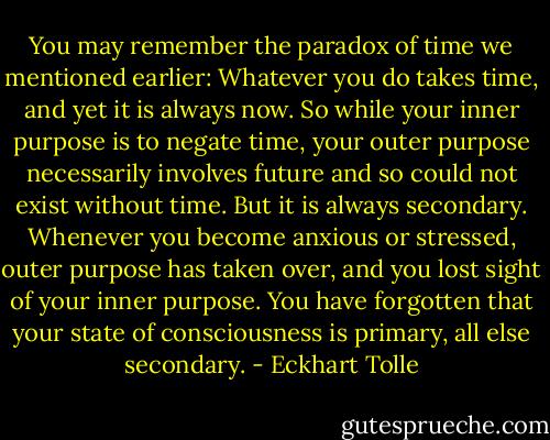 You may remember the paradox of time we mentioned earlier:<br />Whatever you do takes time, and yet it is always now. So while your inner<br />purpose is to negate time, your outer purpose necessarily involves future and<br />so could not exist without time. But it is always secondary. Whenever you<br />become anxious or stressed, outer purpose has taken over, and you lost sight<br />of your inner purpose. You have forgotten that your state of consciousness is<br />primary, all else secondary. - Eckhart Tolle