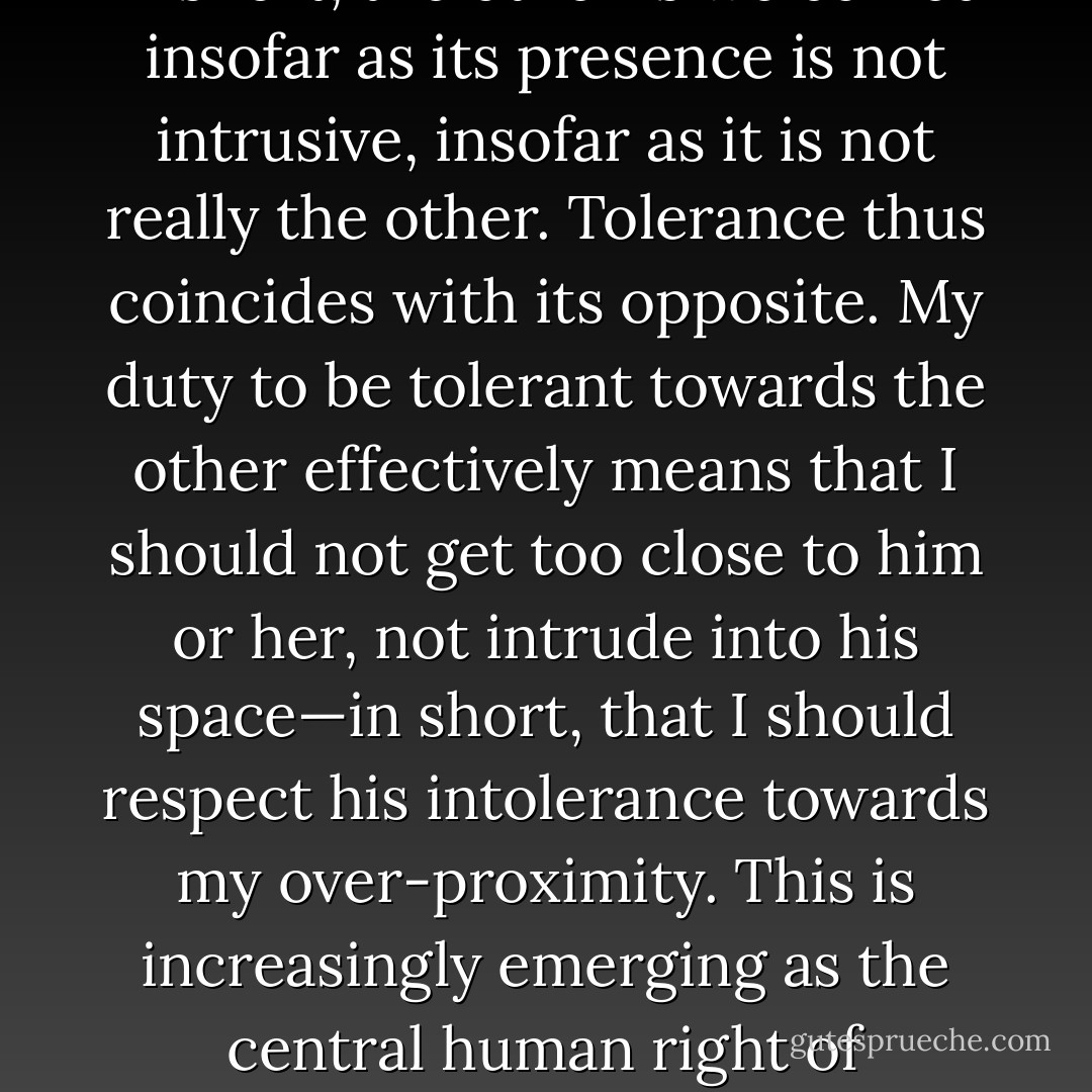 Liberal attitudes towards the other are characterized both by respect for otherness, openness to it, and an obsessive fear of harassment. In short, the other is welcomed insofar as its presence is not intrusive, insofar as it is not really the other. Tolerance thus coincides with its opposite. My duty to be tolerant towards the other effectively means that I should not get too close to him or her, not intrude into his space—in short, that I should respect his intolerance towards my over-proximity. This is increasingly emerging as the central human right of advanced capitalist society: the right not to be ‘harassed’, that is, to be kept at a safe distance from others. - Slavoj Žižek
