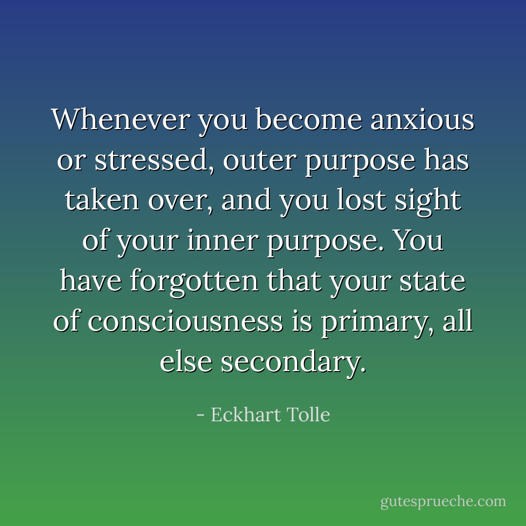 Whenever you become anxious or stressed, outer purpose has taken over, and you lost sight of your inner purpose. You have forgotten that your state of consciousness is primary, all else secondary. - Eckhart Tolle
