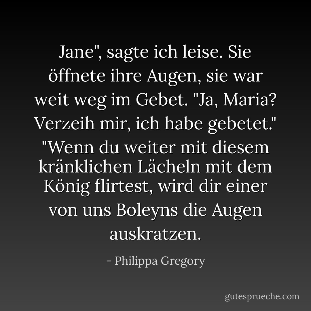 Jane", sagte ich leise.<br />Sie öffnete ihre Augen, sie war weit weg im Gebet.<br />"Ja, Maria? Verzeih mir, ich habe gebetet."<br />"Wenn du weiter mit diesem kränklichen Lächeln mit dem König flirtest, wird dir einer von uns Boleyns die Augen auskratzen. - Philippa Gregory<