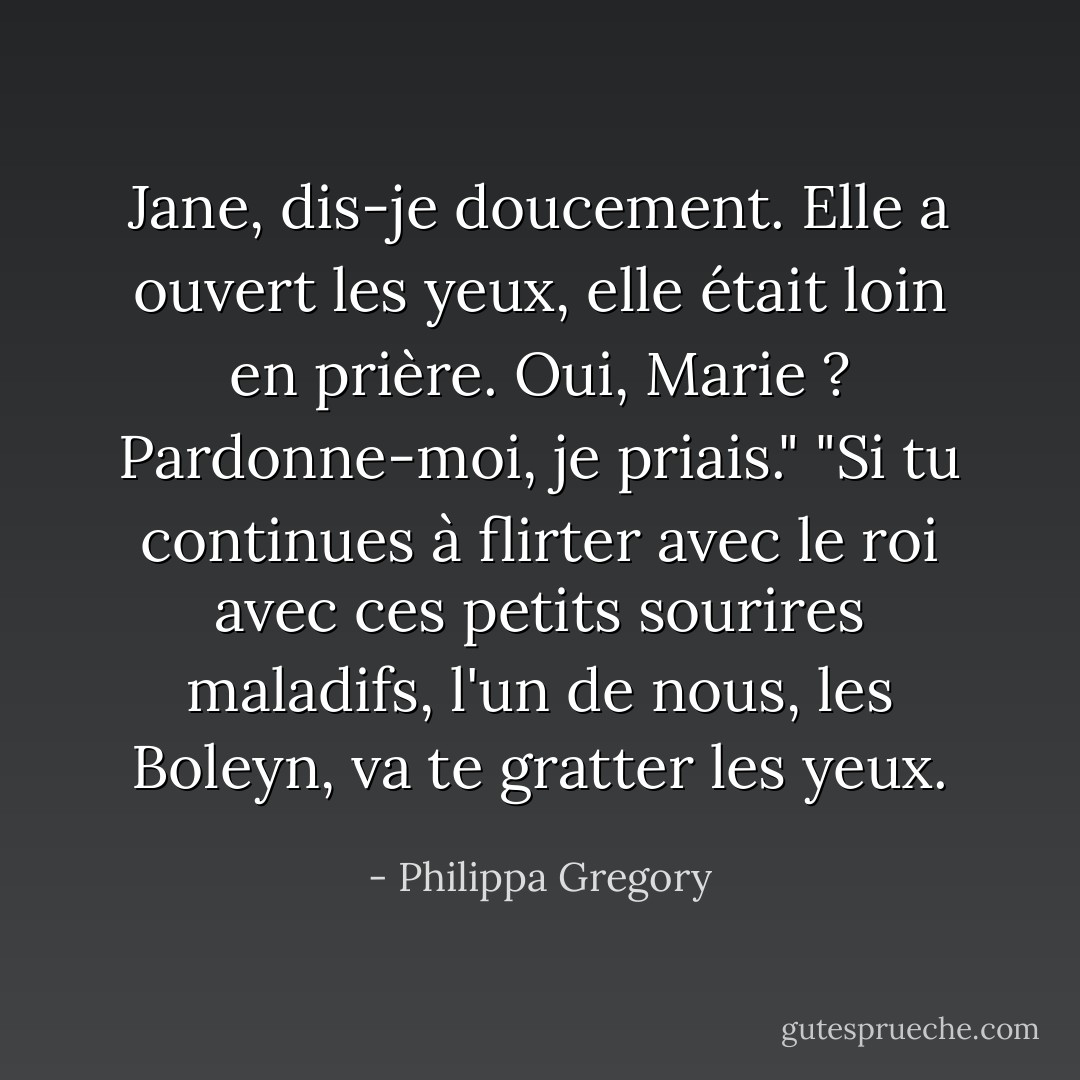 Jane, dis-je doucement. Elle a ouvert les yeux, elle était loin en prière. Oui, Marie ? Pardonne-moi, je priais."<br />"Si tu continues à flirter avec le roi avec ces petits sourires maladifs, l'un de nous, les Boleyn, va te gratter les yeux. - Philippa Gregory