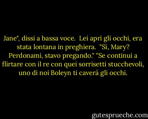 Jane", dissi a bassa voce. <br />Lei aprì gli occhi, era stata lontana in preghiera. <br />"Sì, Mary? Perdonami, stavo pregando."<br />"Se continui a flirtare con il re con quei sorrisetti stucchevoli, uno di noi Boleyn ti caverà gli occhi. - Philippa Gregory