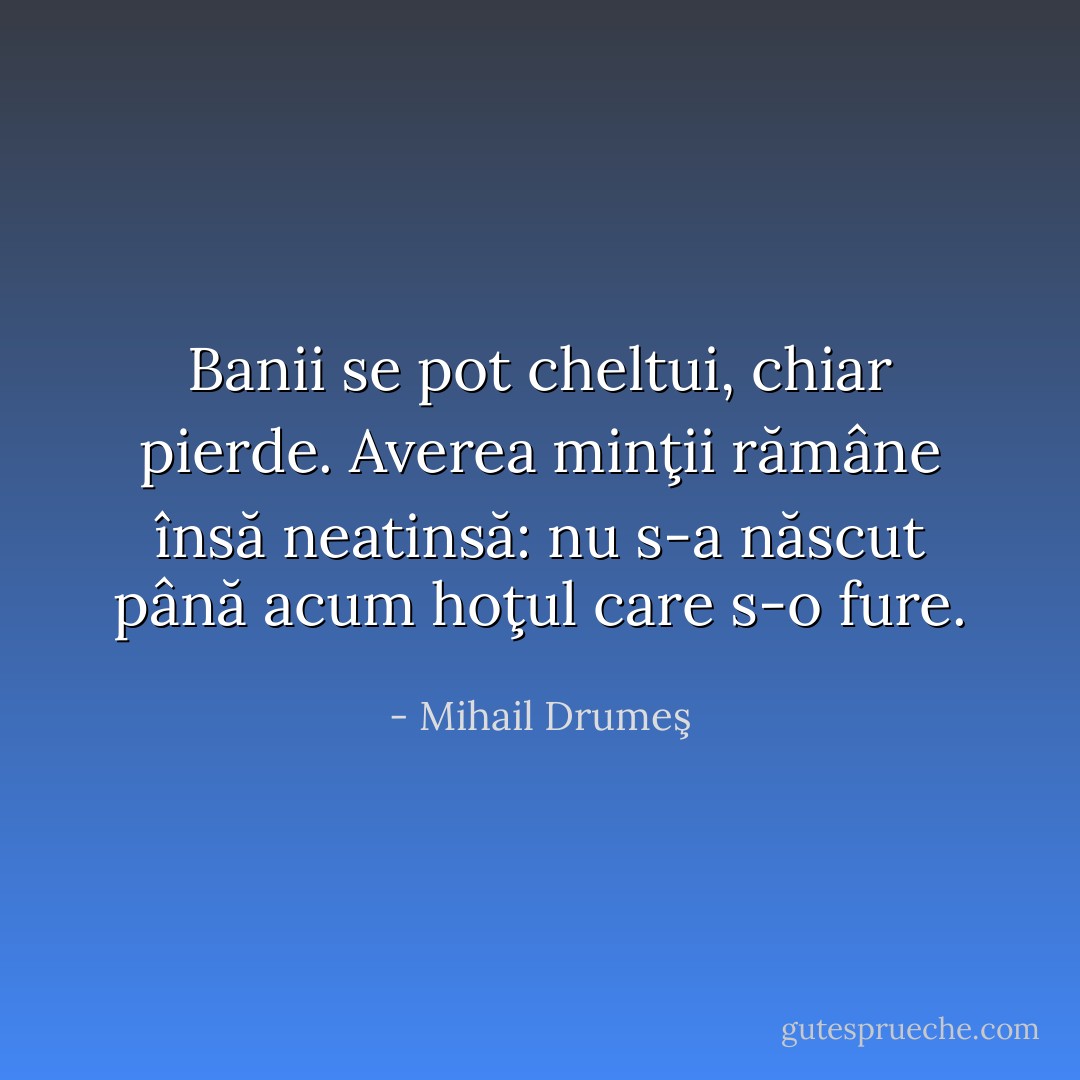 Banii se pot cheltui, chiar pierde. Averea minţii rămâne însă neatinsă: nu s-a născut până acum hoţul care s-o fure. - Mihail Drumeş