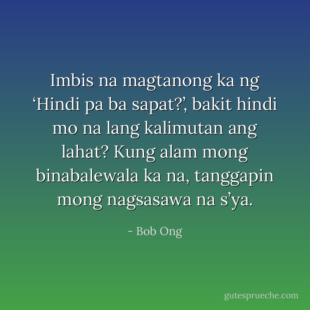 Imbis na magtanong ka ng ‘Hindi pa ba sapat?’, bakit hindi mo na lang kalimutan ang lahat? Kung alam mong binabalewala ka na, tanggapin mong nagsasawa na s’ya. - Bob Ong