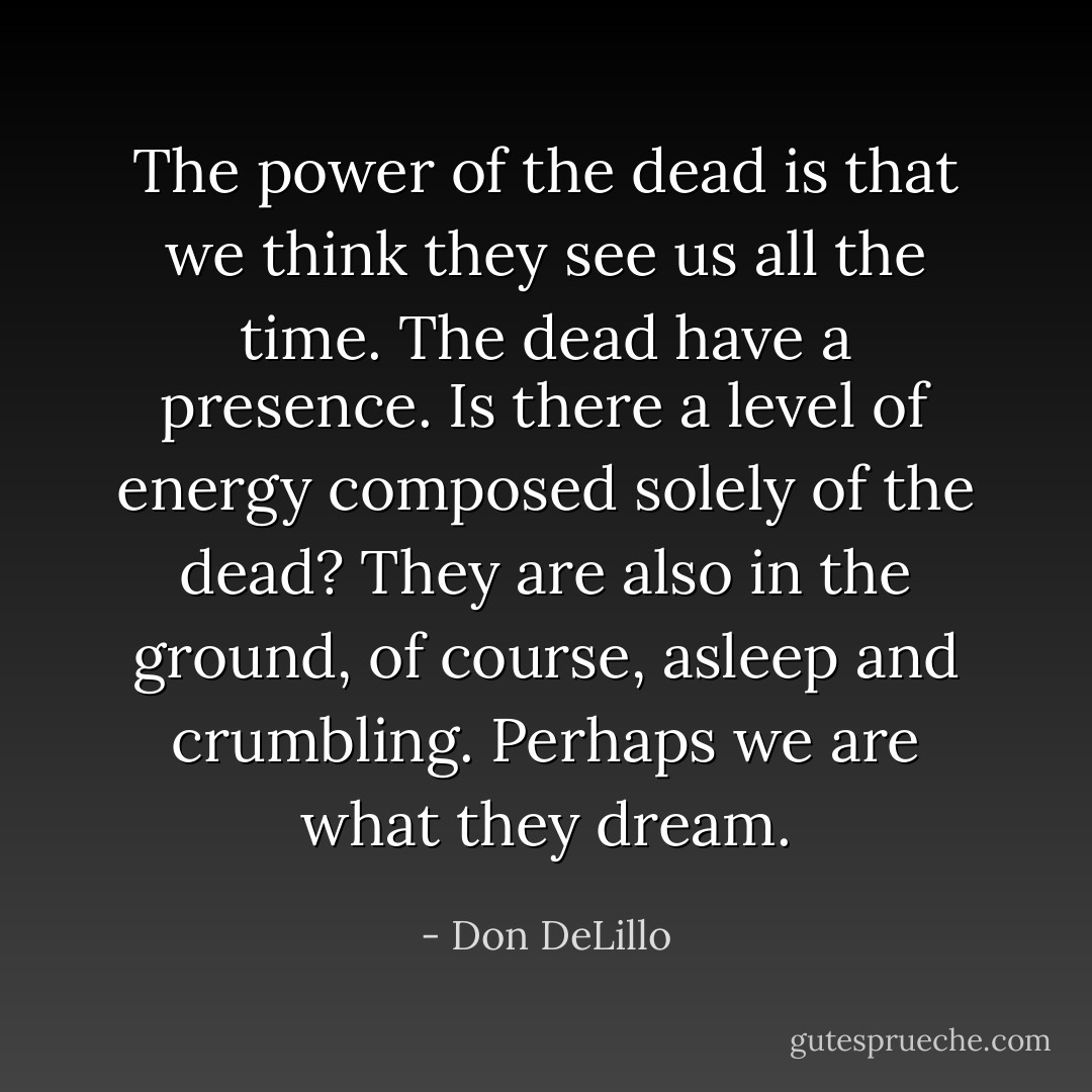 The power of the dead is that we think they see us all the time. The dead have a presence. Is there a level of energy composed solely of the dead? They are also in the ground, of course, asleep and crumbling. Perhaps we are what they dream. - Don DeLillo